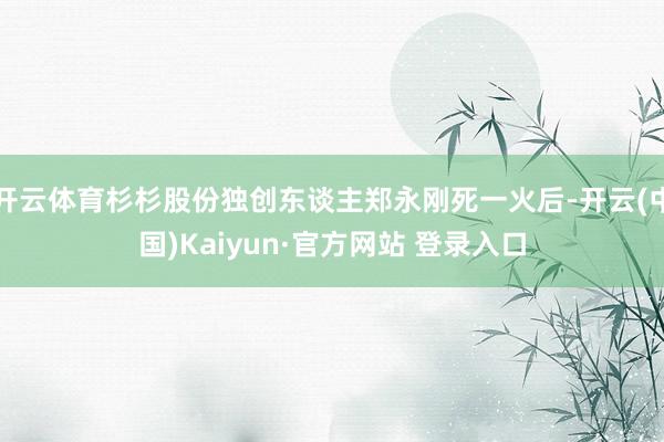 开云体育杉杉股份独创东谈主郑永刚死一火后-开云(中国)Kaiyun·官方网站 登录入口