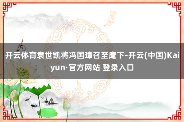 开云体育袁世凯将冯国璋召至麾下-开云(中国)Kaiyun·官方网站 登录入口