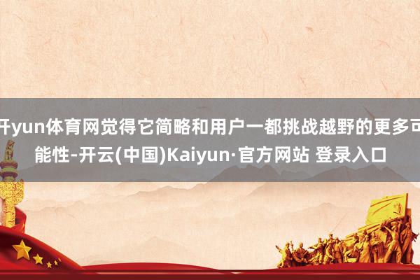 开yun体育网觉得它简略和用户一都挑战越野的更多可能性-开云(中国)Kaiyun·官方网站 登录入口