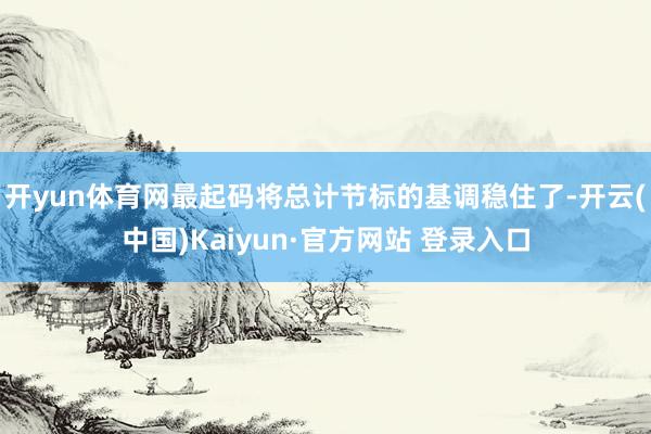 开yun体育网最起码将总计节标的基调稳住了-开云(中国)Kaiyun·官方网站 登录入口