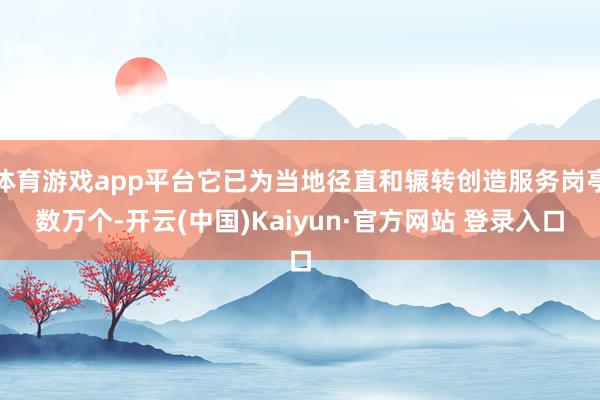 体育游戏app平台它已为当地径直和辗转创造服务岗亭数万个-开云(中国)Kaiyun·官方网站 登录入口