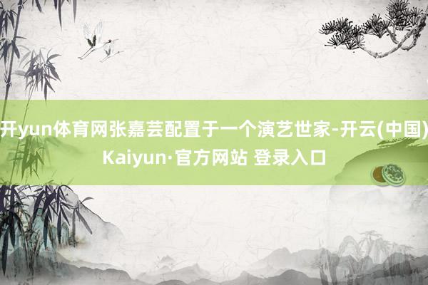 开yun体育网张嘉芸配置于一个演艺世家-开云(中国)Kaiyun·官方网站 登录入口