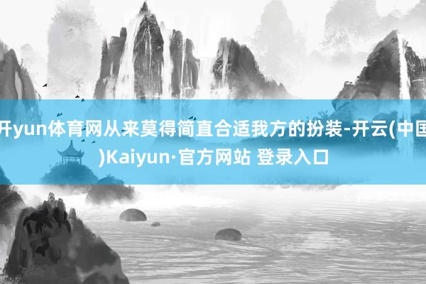 开yun体育网从来莫得简直合适我方的扮装-开云(中国)Kaiyun·官方网站 登录入口