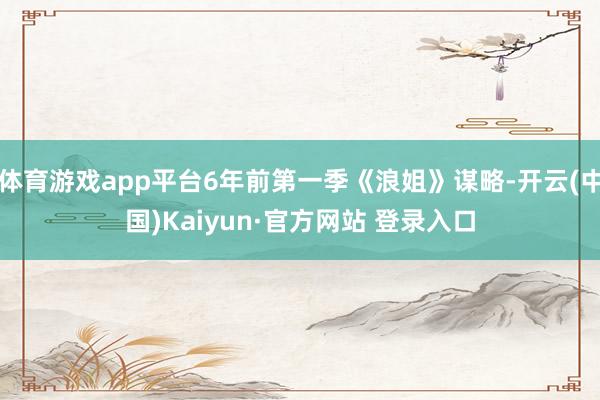 体育游戏app平台6年前第一季《浪姐》谋略-开云(中国)Kaiyun·官方网站 登录入口