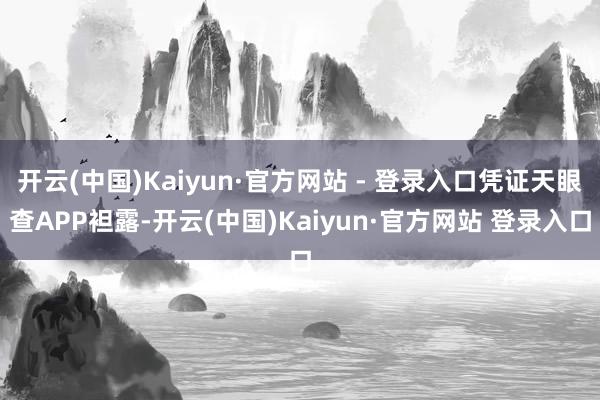开云(中国)Kaiyun·官方网站 - 登录入口凭证天眼查APP袒露-开云(中国)Kaiyun·官方网站 登录入口