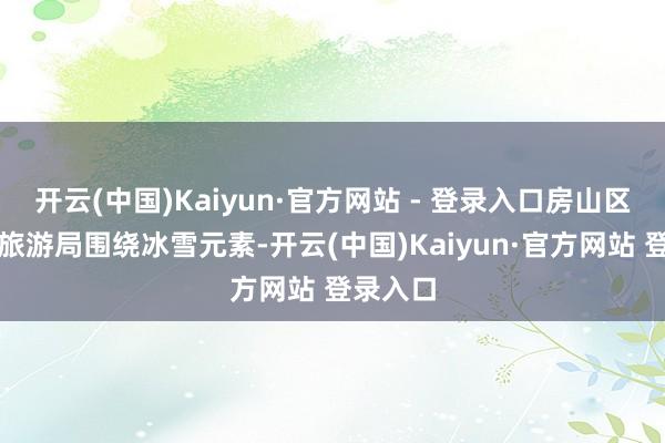 开云(中国)Kaiyun·官方网站 - 登录入口房山区文化和旅游局围绕冰雪元素-开云(中国)Kaiyun·官方网站 登录入口