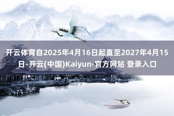 开云体育自2025年4月16日起直至2027年4月15日-开云(中国)Kaiyun·官方网站 登录入口