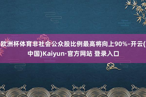 欧洲杯体育非社会公众股比例最高将向上90%-开云(中国)Kaiyun·官方网站 登录入口