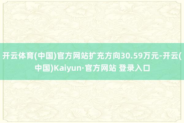 开云体育(中国)官方网站扩充方向30.59万元-开云(中国)Kaiyun·官方网站 登录入口