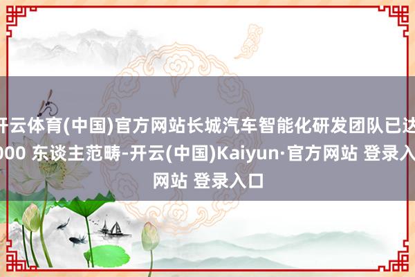 开云体育(中国)官方网站长城汽车智能化研发团队已达 6000 东谈主范畴-开云(中国)Kaiyun·官方网站 登录入口