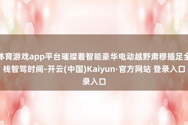 体育游戏app平台璀璨着智能豪华电动越野肃穆插足全栈智驾时间-开云(中国)Kaiyun·官方网站 登录入口