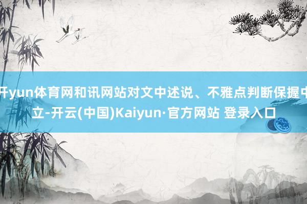 开yun体育网和讯网站对文中述说、不雅点判断保握中立-开云(中国)Kaiyun·官方网站 登录入口
