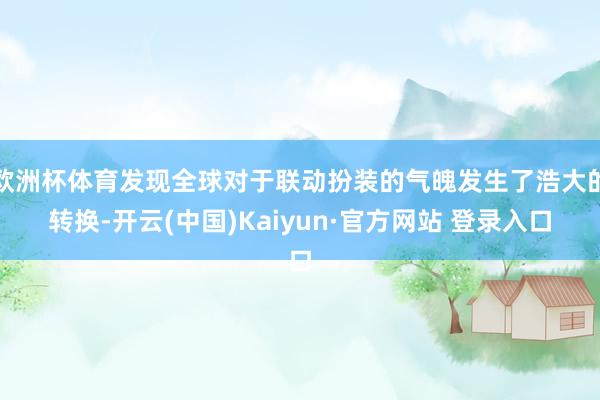 欧洲杯体育发现全球对于联动扮装的气魄发生了浩大的转换-开云(中国)Kaiyun·官方网站 登录入口