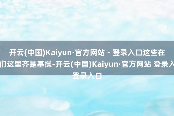 开云(中国)Kaiyun·官方网站 - 登录入口这些在咱们这里齐是基操-开云(中国)Kaiyun·官方网站 登录入口