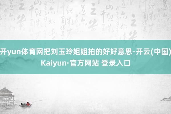 开yun体育网把刘玉玲姐姐拍的好好意思-开云(中国)Kaiyun·官方网站 登录入口