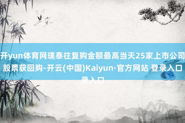 开yun体育网璞泰往复购金额最高当天25家上市公司股票获回购-开云(中国)Kaiyun·官方网站 登录入口