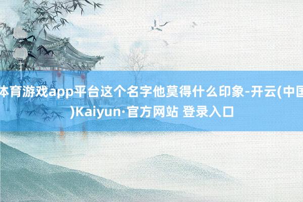 体育游戏app平台这个名字他莫得什么印象-开云(中国)Kaiyun·官方网站 登录入口