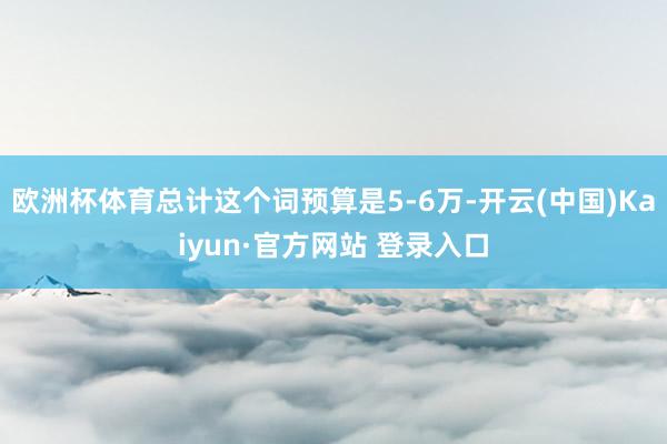 欧洲杯体育总计这个词预算是5-6万-开云(中国)Kaiyun·官方网站 登录入口