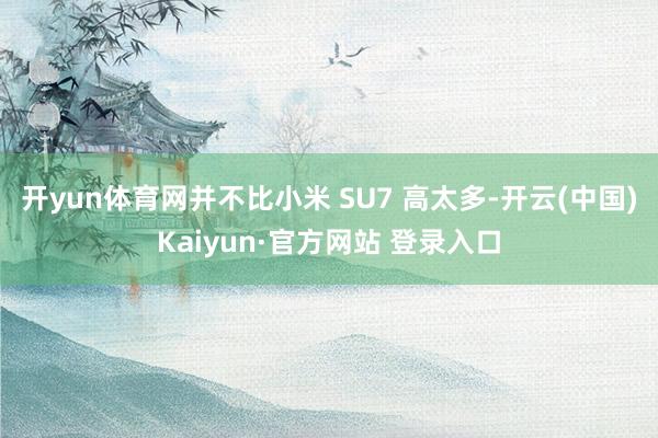 开yun体育网并不比小米 SU7 高太多-开云(中国)Kaiyun·官方网站 登录入口
