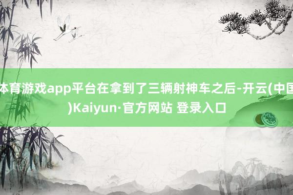 体育游戏app平台在拿到了三辆射神车之后-开云(中国)Kaiyun·官方网站 登录入口