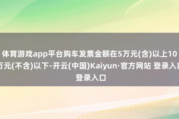 体育游戏app平台购车发票金额在5万元(含)以上10万元(不含)以下-开云(中国)Kaiyun·官方网站 登录入口