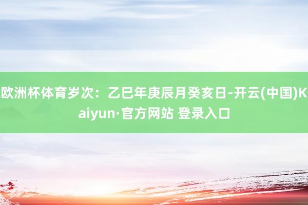 欧洲杯体育岁次：乙巳年庚辰月癸亥日-开云(中国)Kaiyun·官方网站 登录入口