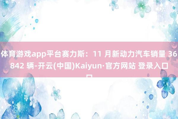 体育游戏app平台赛力斯：11 月新动力汽车销量 36842 辆-开云(中国)Kaiyun·官方网站 登录入口