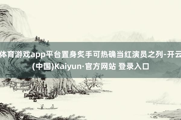 体育游戏app平台置身炙手可热确当红演员之列-开云(中国)Kaiyun·官方网站 登录入口