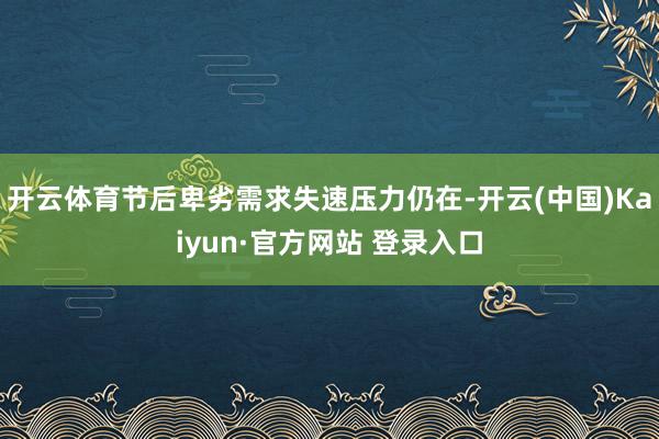 开云体育节后卑劣需求失速压力仍在-开云(中国)Kaiyun·官方网站 登录入口