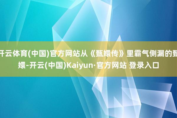开云体育(中国)官方网站从《甄嬛传》里霸气侧漏的甄嬛-开云(中国)Kaiyun·官方网站 登录入口