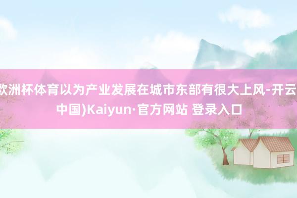 欧洲杯体育以为产业发展在城市东部有很大上风-开云(中国)Kaiyun·官方网站 登录入口