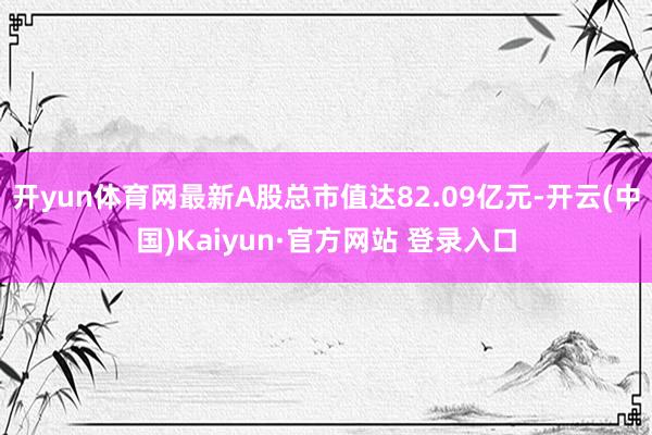 开yun体育网最新A股总市值达82.09亿元-开云(中国)Kaiyun·官方网站 登录入口