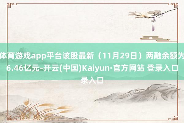 体育游戏app平台该股最新（11月29日）两融余额为6.46亿元-开云(中国)Kaiyun·官方网站 登录入口