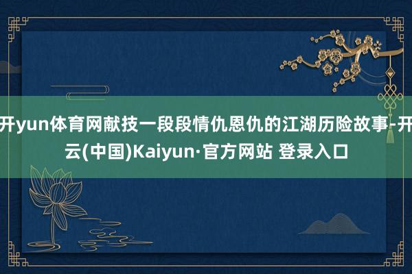 开yun体育网献技一段段情仇恩仇的江湖历险故事-开云(中国)Kaiyun·官方网站 登录入口