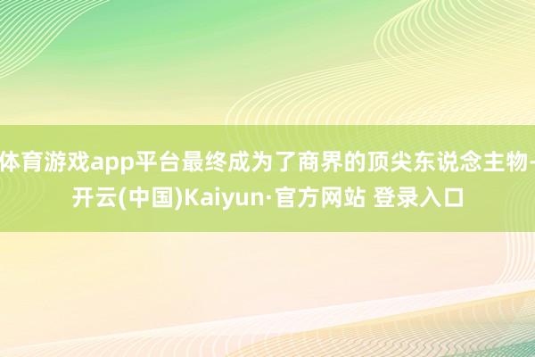 体育游戏app平台最终成为了商界的顶尖东说念主物-开云(中国)Kaiyun·官方网站 登录入口