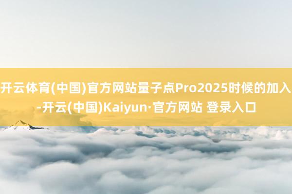 开云体育(中国)官方网站量子点Pro2025时候的加入-开云(中国)Kaiyun·官方网站 登录入口