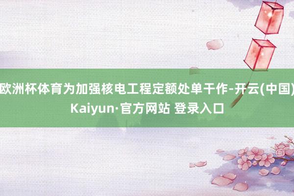 欧洲杯体育为加强核电工程定额处单干作-开云(中国)Kaiyun·官方网站 登录入口