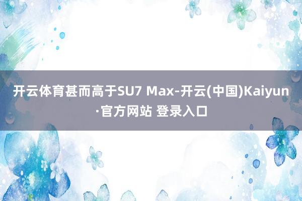 开云体育甚而高于SU7 Max-开云(中国)Kaiyun·官方网站 登录入口