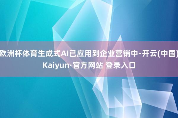 欧洲杯体育生成式AI已应用到企业营销中-开云(中国)Kaiyun·官方网站 登录入口