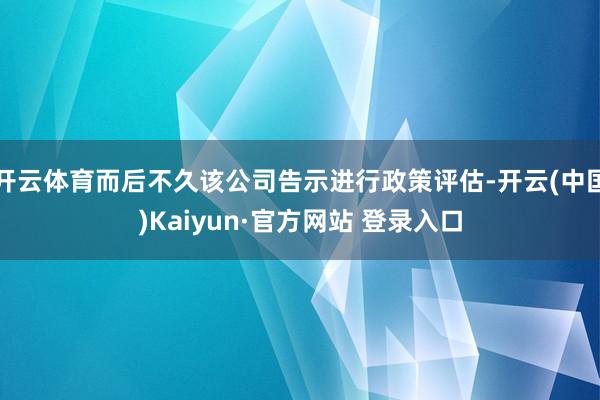 开云体育而后不久该公司告示进行政策评估-开云(中国)Kaiyun·官方网站 登录入口