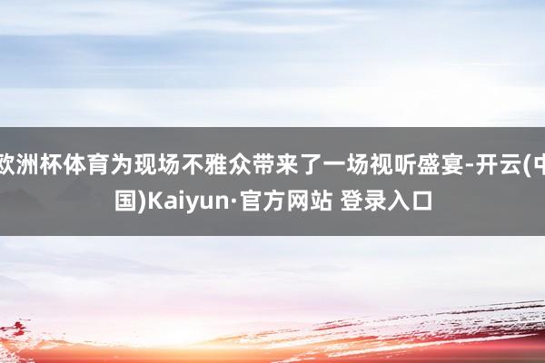 欧洲杯体育为现场不雅众带来了一场视听盛宴-开云(中国)Kaiyun·官方网站 登录入口