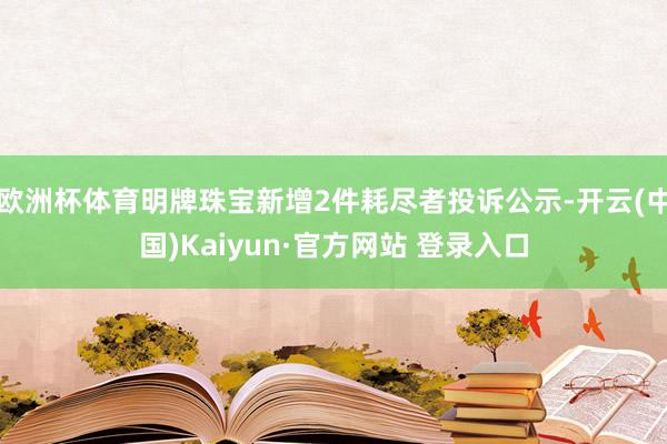 欧洲杯体育明牌珠宝新增2件耗尽者投诉公示-开云(中国)Kaiyun·官方网站 登录入口