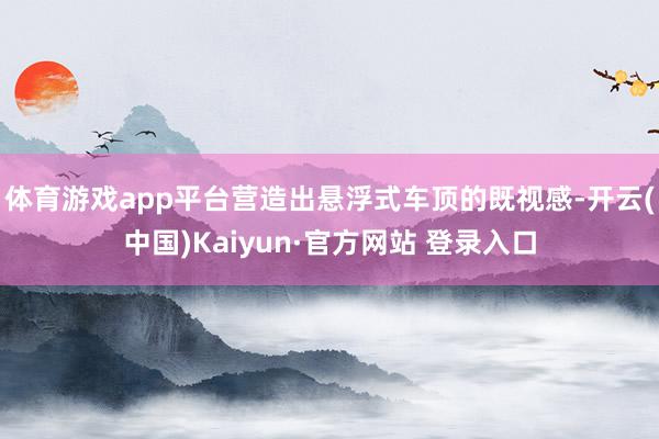 体育游戏app平台营造出悬浮式车顶的既视感-开云(中国)Kaiyun·官方网站 登录入口