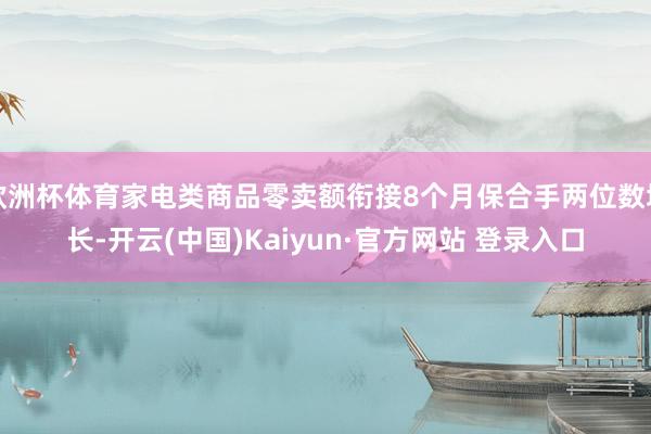 欧洲杯体育家电类商品零卖额衔接8个月保合手两位数增长-开云(中国)Kaiyun·官方网站 登录入口