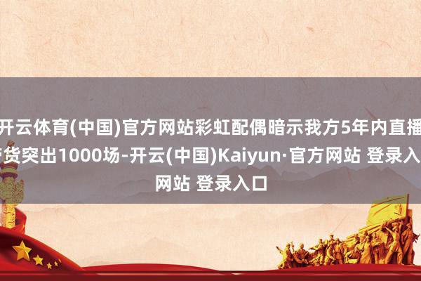 开云体育(中国)官方网站彩虹配偶暗示我方5年内直播带货突出1000场-开云(中国)Kaiyun·官方网站 登录入口
