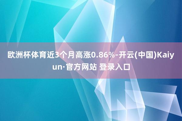欧洲杯体育近3个月高涨0.86%-开云(中国)Kaiyun·官方网站 登录入口