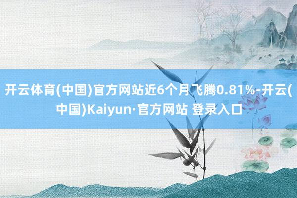 开云体育(中国)官方网站近6个月飞腾0.81%-开云(中国)Kaiyun·官方网站 登录入口