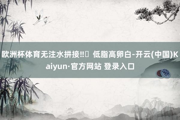 欧洲杯体育无注水拼接‼️低脂高卵白-开云(中国)Kaiyun·官方网站 登录入口