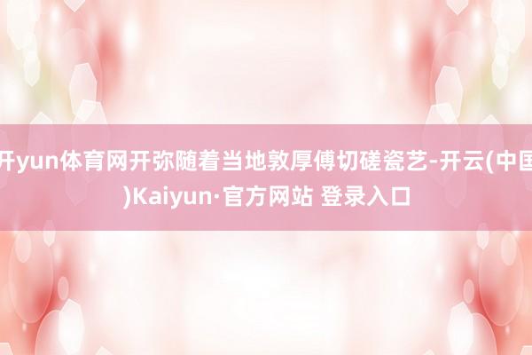 开yun体育网开弥随着当地敦厚傅切磋瓷艺-开云(中国)Kaiyun·官方网站 登录入口