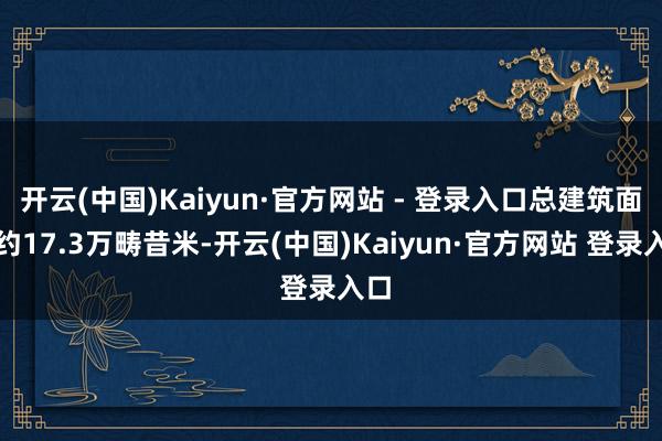 开云(中国)Kaiyun·官方网站 - 登录入口总建筑面积约17.3万畴昔米-开云(中国)Kaiyun·官方网站 登录入口